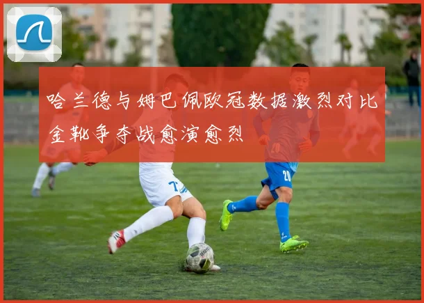 哈兰德与姆巴佩欧冠数据激烈对比金靴争夺战愈演愈烈