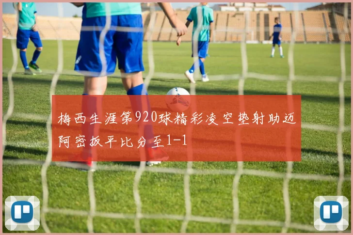 梅西生涯第920球精彩凌空垫射助迈阿密扳平比分至1-1