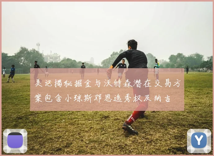 美记揭秘掘金与沃特森潜在交易方案包含小琼斯邓恩选秀权及纳吉