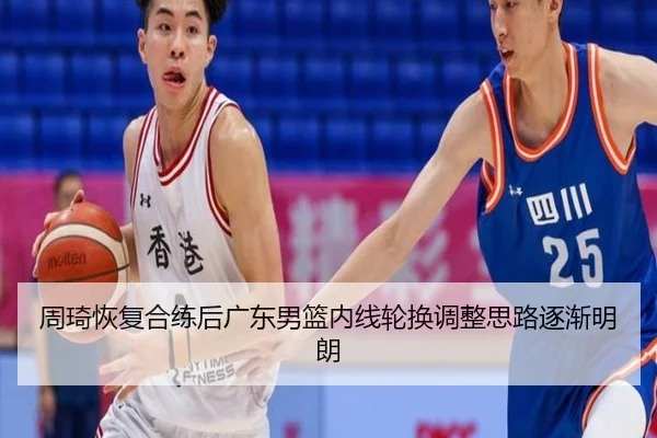 周琦恢复合练后广东男篮内线轮换调整思路逐渐明朗